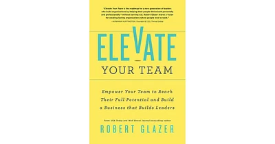 Elevate Your Team- Empower Your Team To Reach Their Full Potential and Build A Business That Builds Leaders by Robert Glazer